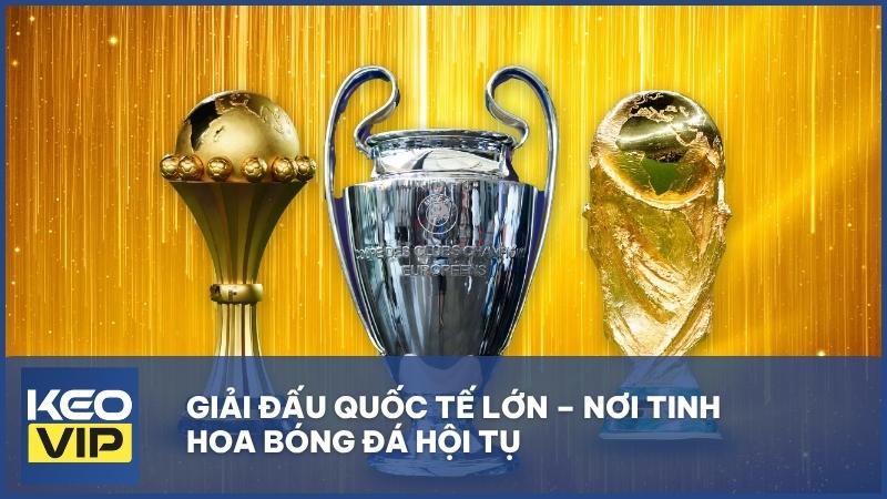 Giải đấu quốc tế lớn – Nơi tinh hoa bóng đá hội tụ