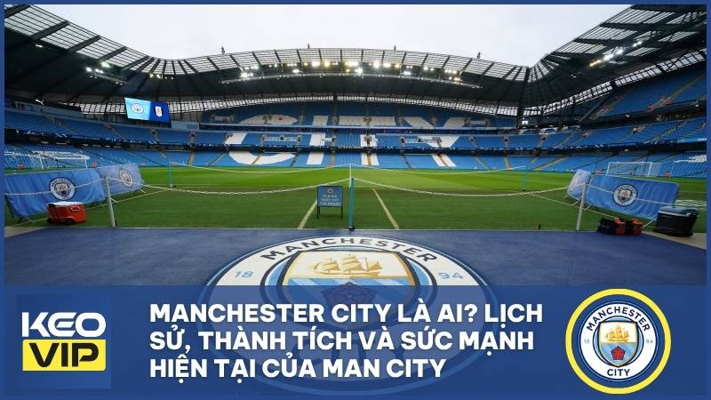 Manchester City là ai? Lịch sử, thành tích và sức mạnh hiện tại của Man City