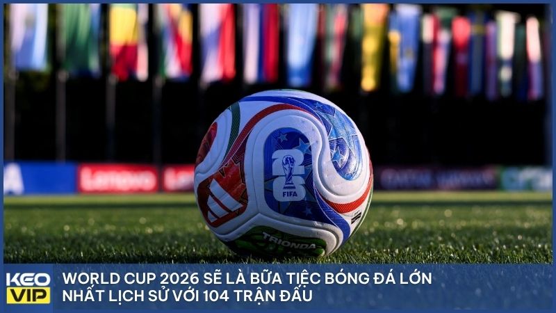 World Cup 2026 sẽ là bữa tiệc bóng đá lớn nhất lịch sử với 104 trận đấu